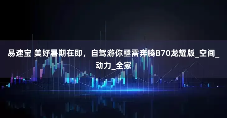 易速宝 美好暑期在即，自驾游你亟需奔腾B70龙耀版_空间_动力_全家