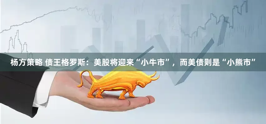 杨方策略 债王格罗斯：美股将迎来“小牛市”，而美债则是“小熊市”