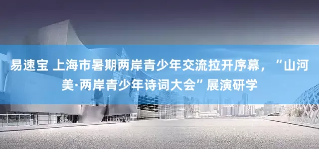 易速宝 上海市暑期两岸青少年交流拉开序幕，“山河美·两岸青少年诗词大会”展演研学