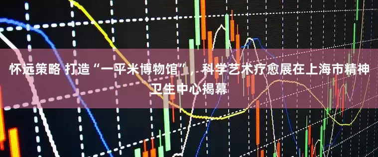 怀远策略 打造“一平米博物馆”，科学艺术疗愈展在上海市精神卫生中心揭幕