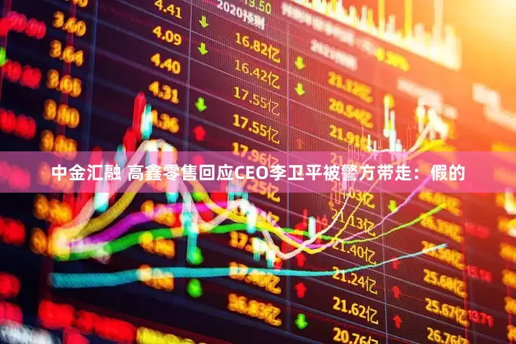 中金汇融 高鑫零售回应CEO李卫平被警方带走：假的