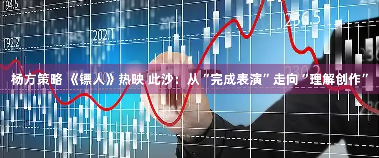 杨方策略 《镖人》热映 此沙：从“完成表演”走向“理解创作”