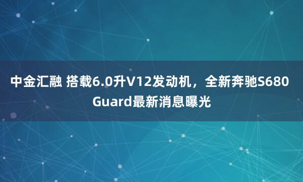 中金汇融 搭载6.0升V12发动机，全新奔驰S680 Guard最新消息曝光