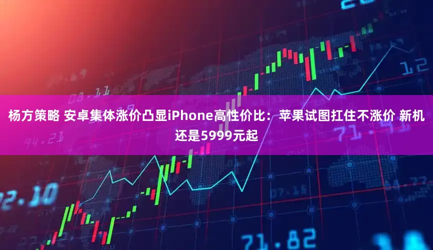 杨方策略 安卓集体涨价凸显iPhone高性价比：苹果试图扛住不涨价 新机还是5999元起