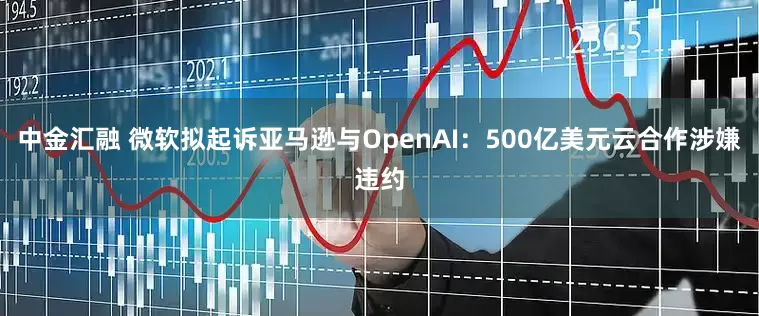 中金汇融 微软拟起诉亚马逊与OpenAI：500亿美元云合作涉嫌违约