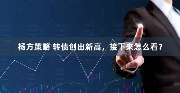 杨方策略 转债创出新高，接下来怎么看？